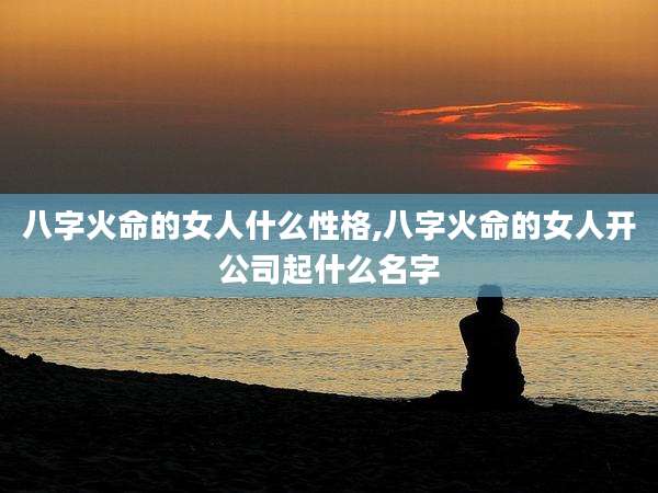 八字火命的女人什么性格,八字火命的女人开公司起什么名字