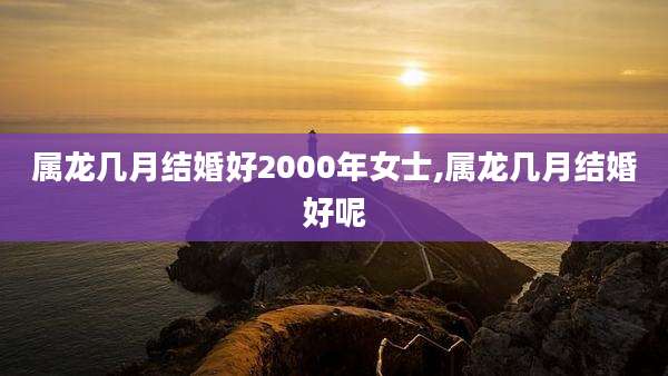 属龙几月结婚好2000年女士,属龙几月结婚好呢