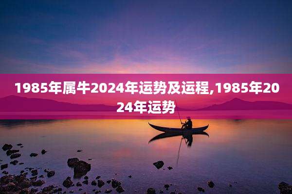 1985年属牛2024年运势及运程,1985年2024年运势