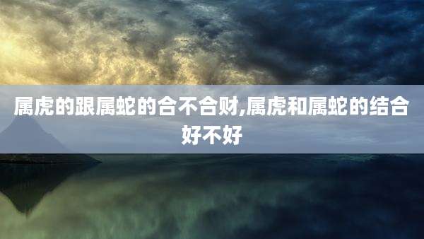 属虎的跟属蛇的合不合财,属虎和属蛇的结合好不好
