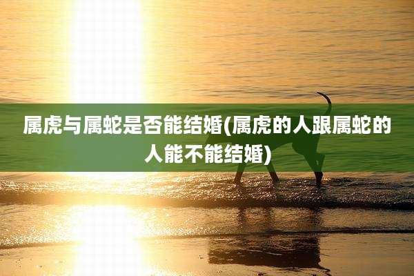 属虎与属蛇是否能结婚(属虎的人跟属蛇的人能不能结婚)