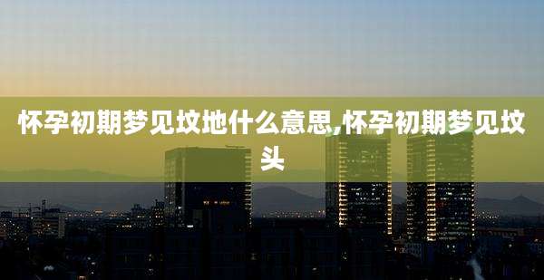 怀孕初期梦见坟地什么意思,怀孕初期梦见坟头