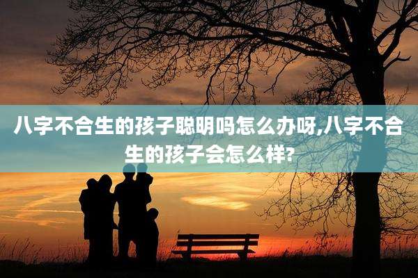 八字不合生的孩子聪明吗怎么办呀,八字不合生的孩子会怎么样?