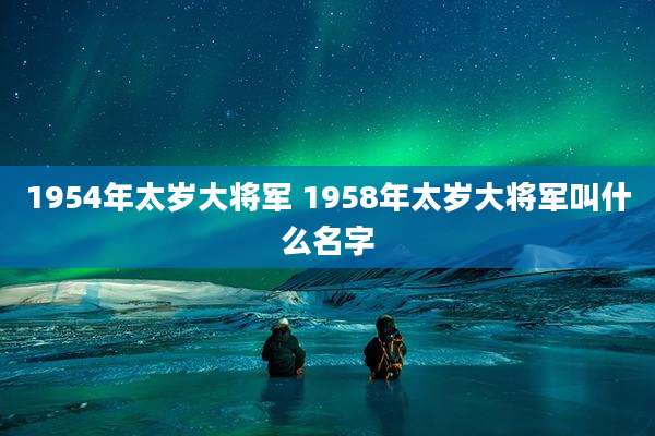 1954年太岁大将军 1958年太岁大将军叫什么名字