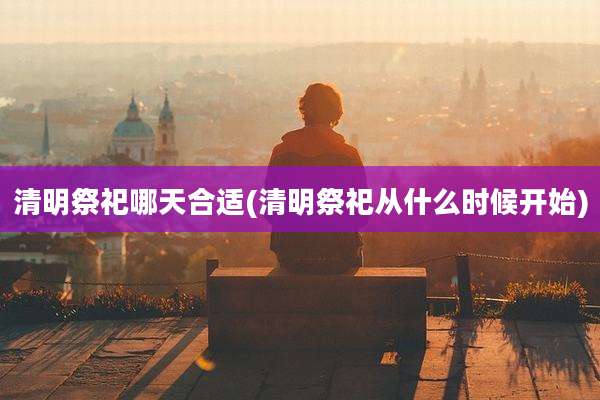 清明祭祀哪天合适(清明祭祀从什么时候开始)