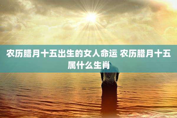 农历腊月十五出生的女人命运 农历腊月十五属什么生肖