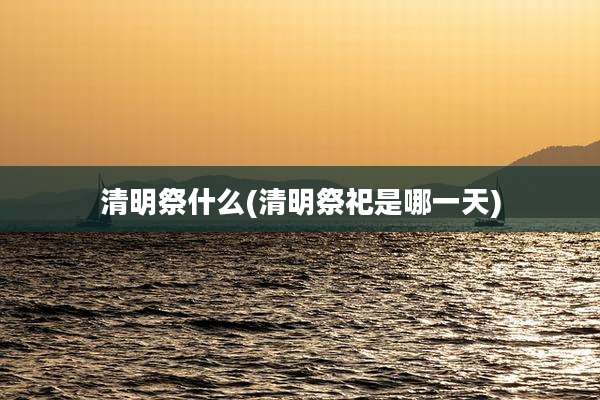 清明祭什么(清明祭祀是哪一天)