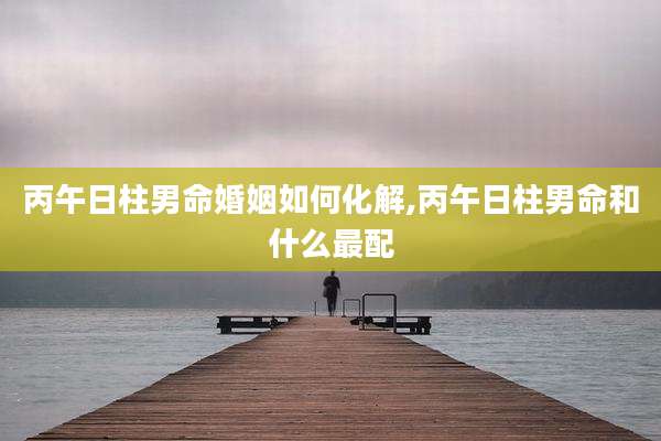 丙午日柱男命婚姻如何化解,丙午日柱男命和什么最配