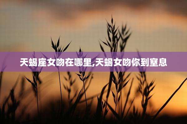 天蝎座女吻在哪里,天蝎女吻你到窒息