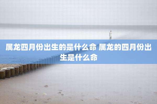 属龙四月份出生的是什么命 属龙的四月份出生是什么命