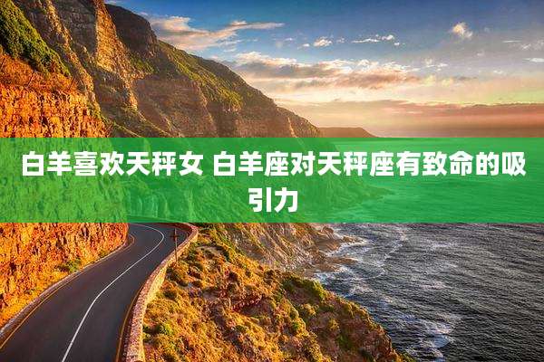 白羊喜欢天秤女 白羊座对天秤座有致命的吸引力