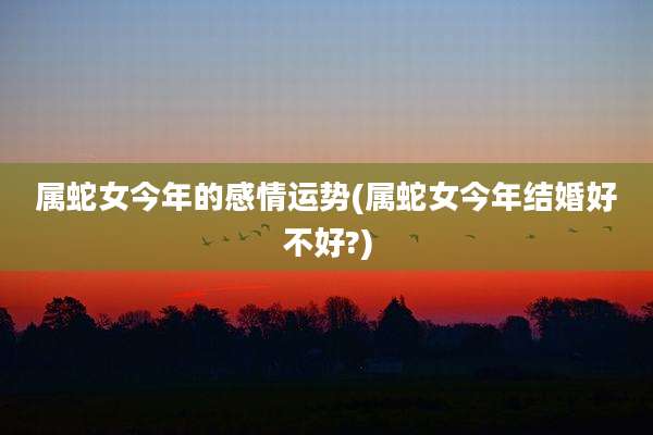 属蛇女今年的感情运势(属蛇女今年结婚好不好?)