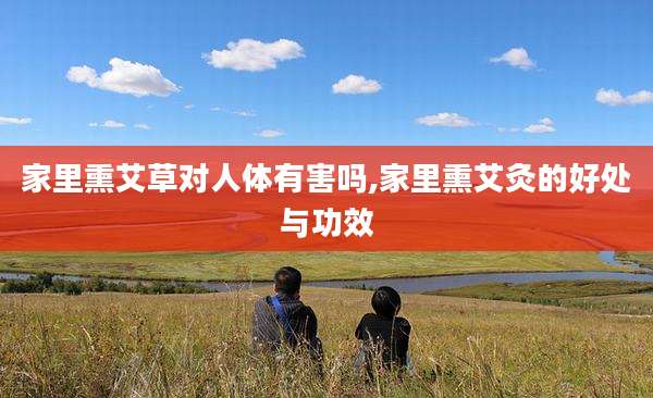 家里熏艾草对人体有害吗,家里熏艾灸的好处与功效
