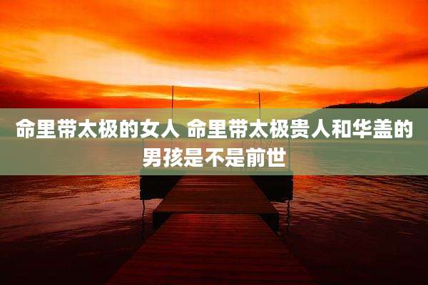 命里带太极的女人 命里带太极贵人和华盖的男孩是不是前世