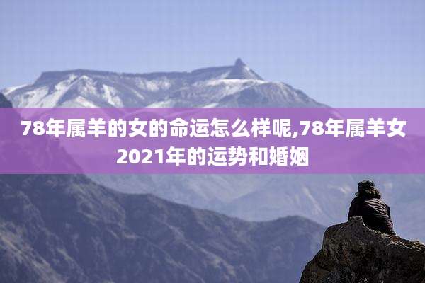 78年属羊的女的命运怎么样呢,78年属羊女2021年的运势和婚姻