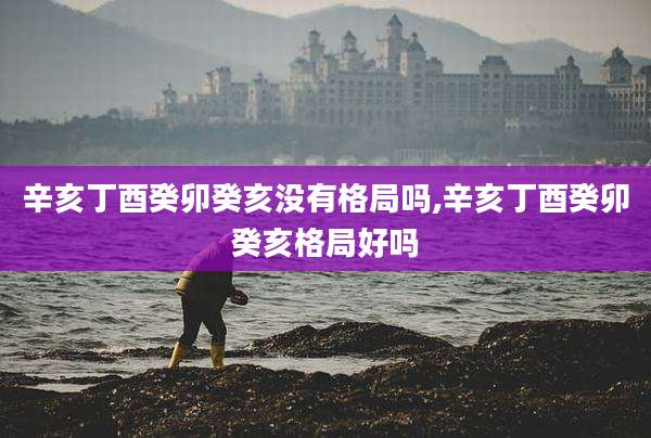 辛亥丁酉癸卯癸亥没有格局吗,辛亥丁酉癸卯癸亥格局好吗