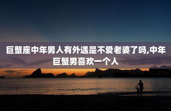 巨蟹座中年男人有外遇是不爱老婆了吗,中年巨蟹男喜欢一个人