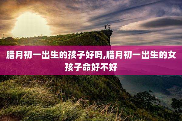 腊月初一出生的孩子好吗,腊月初一出生的女孩子命好不好