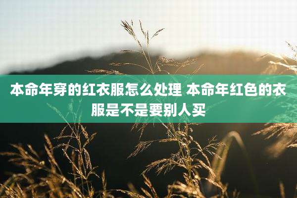 本命年穿的红衣服怎么处理 本命年红色的衣服是不是要别人买