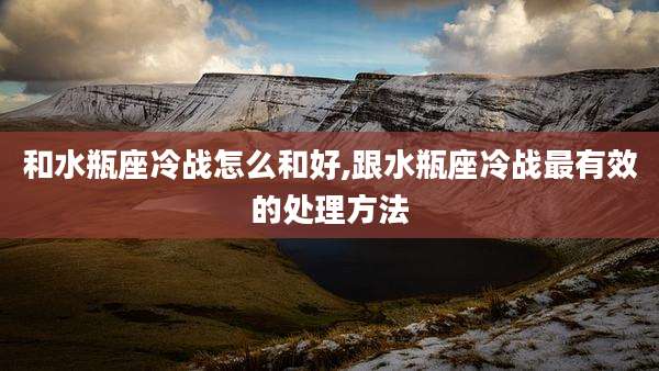 和水瓶座冷战怎么和好,跟水瓶座冷战最有效的处理方法