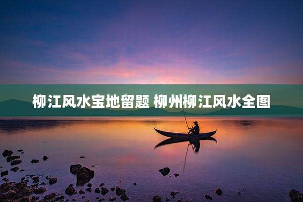 柳江风水宝地留题 柳州柳江风水全图
