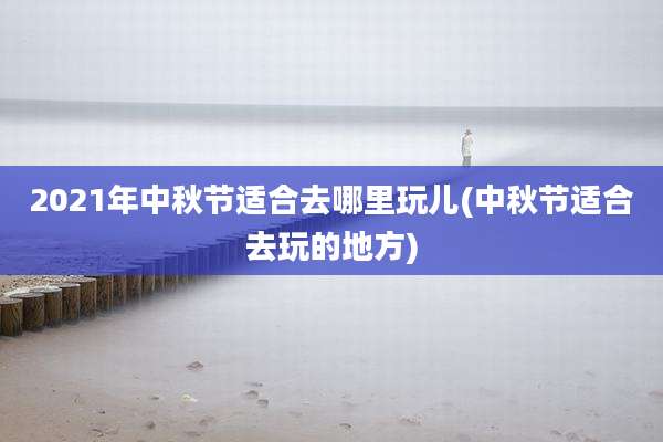 2021年中秋节适合去哪里玩儿(中秋节适合去玩的地方)