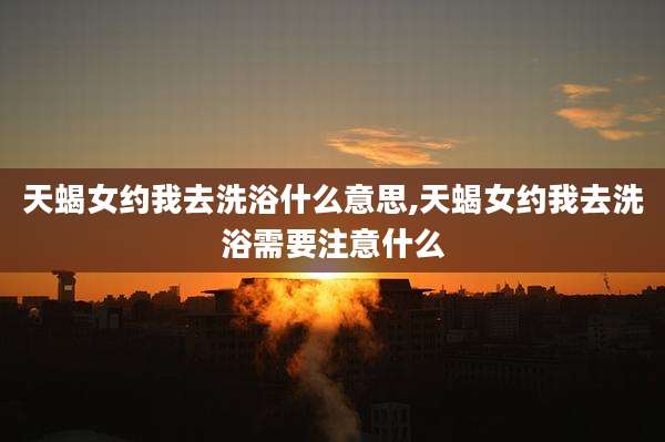 天蝎女约我去洗浴什么意思,天蝎女约我去洗浴需要注意什么