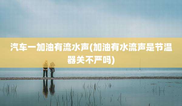 汽车一加油有流水声(加油有水流声是节温器关不严吗)