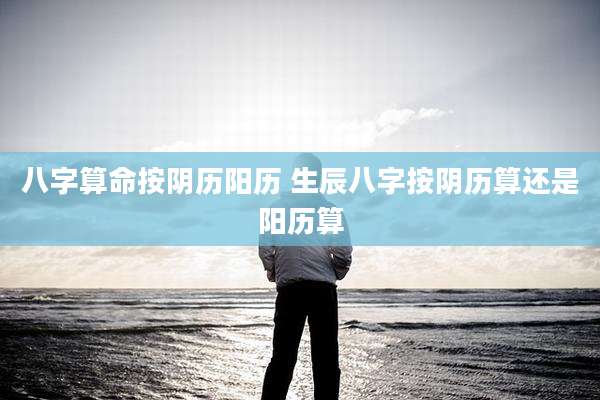八字算命按阴历阳历 生辰八字按阴历算还是阳历算