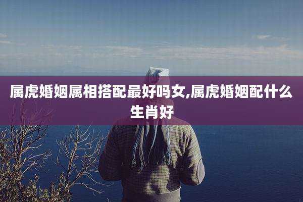 属虎婚姻属相搭配最好吗女,属虎婚姻配什么生肖好