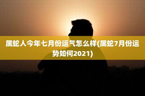 属蛇人今年七月份运气怎么样(属蛇7月份运势如何2021)