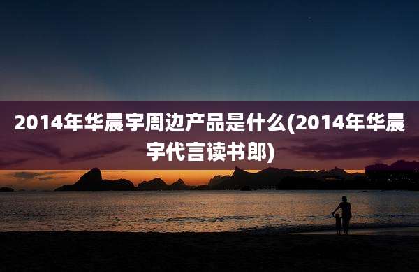 2014年华晨宇周边产品是什么(2014年华晨宇代言读书郎)