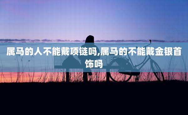 属马的人不能戴项链吗,属马的不能戴金银首饰吗