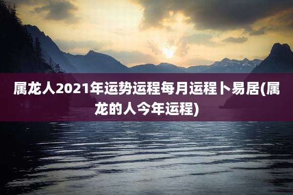 属龙人2021年运势运程每月运程卜易居(属龙的人今年运程)
