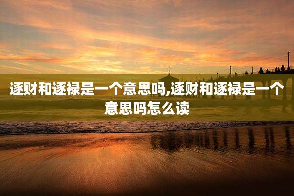 逐财和逐禄是一个意思吗,逐财和逐禄是一个意思吗怎么读