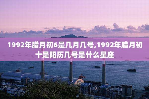 1992年腊月初6是几月几号,1992年腊月初十是阳历几号是什么星座