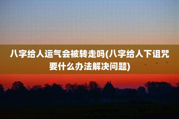 八字给人运气会被转走吗(八字给人下诅咒要什么办法解决问题)