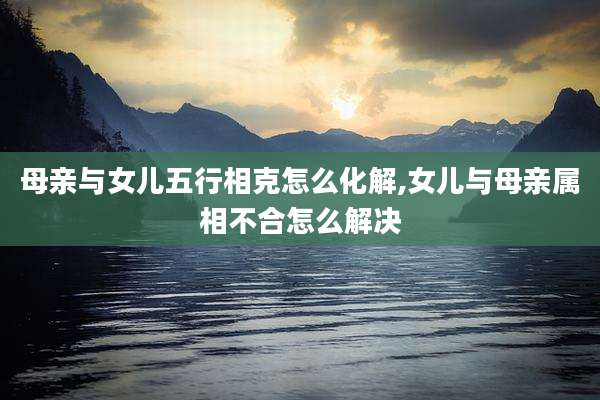 母亲与女儿五行相克怎么化解,女儿与母亲属相不合怎么解决