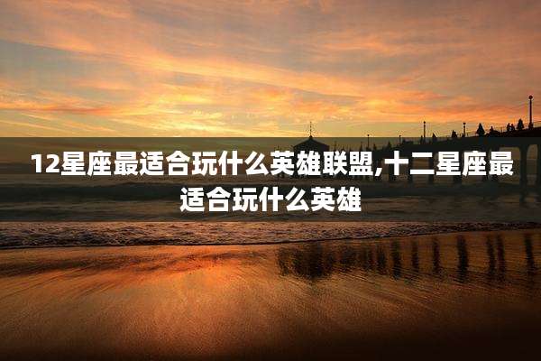 12星座最适合玩什么英雄联盟,十二星座最适合玩什么英雄