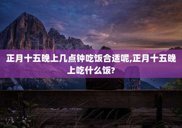 正月十五晚上几点钟吃饭合适呢,正月十五晚上吃什么饭?