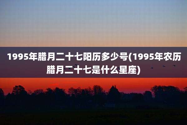 1995年腊月二十七阳历多少号(1995年农历腊月二十七是什么星座)