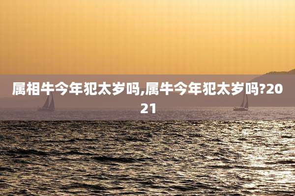 属相牛今年犯太岁吗,属牛今年犯太岁吗?2021
