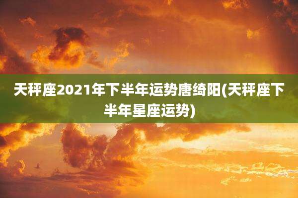 天秤座2021年下半年运势唐绮阳(天秤座下半年星座运势)