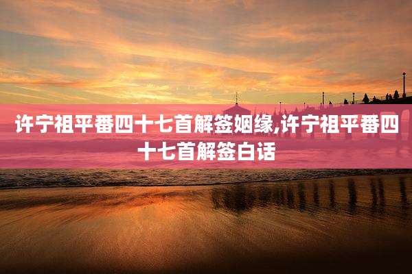 许宁祖平番四十七首解签姻缘,许宁祖平番四十七首解签白话