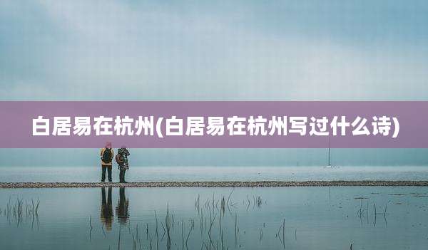 白居易在杭州(白居易在杭州写过什么诗)