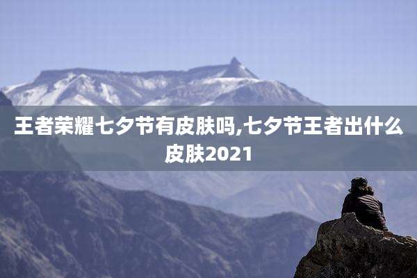 王者荣耀七夕节有皮肤吗,七夕节王者出什么皮肤2021