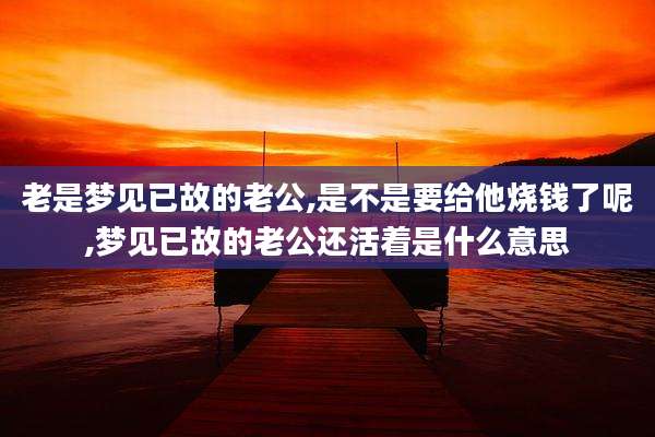 老是梦见已故的老公,是不是要给他烧钱了呢,梦见已故的老公还活着是什么意思