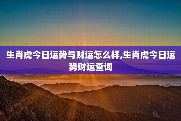 生肖虎今日运势与财运怎么样,生肖虎今日运势财运查询