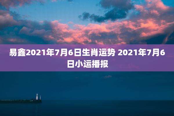 易鑫2021年7月6日生肖运势 2021年7月6日小运播报