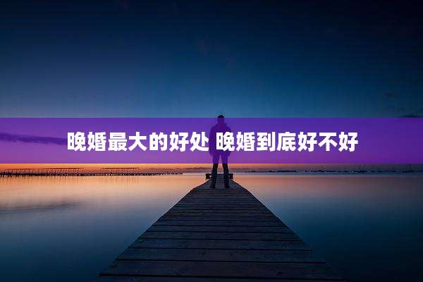 晚婚最大的好处 晚婚到底好不好